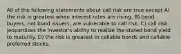 All of the following statements about call risk are true except A) the risk is greatest when interest rates are rising. B) bond buyers, not bond issuers, are vulnerable to call risk. C) call risk jeopardizes the investor's ability to realize the stated bond yield to maturity. D) the risk is greatest in callable bonds and callable preferred stocks.