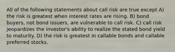 All of the following statements about call risk are true except A) the risk is greatest when interest rates are rising. B) bond buyers, not bond issuers, are vulnerable to call risk. C) call risk jeopardizes the investor's ability to realize the stated bond yield to maturity. D) the risk is greatest in callable bonds and callable preferred stocks.