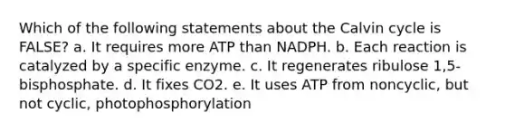 Which of the following statements about the Calvin cycle is FALSE? a. It requires more ATP than NADPH. b. Each reaction is catalyzed by a specific enzyme. c. It regenerates ribulose 1,5-bisphosphate. d. It fixes CO2. e. It uses ATP from noncyclic, but not cyclic, photophosphorylation