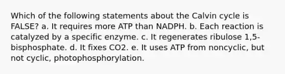 Which of the following statements about the Calvin cycle is FALSE? a. It requires more ATP than NADPH. b. Each reaction is catalyzed by a specific enzyme. c. It regenerates ribulose 1,5-bisphosphate. d. It fixes CO2. e. It uses ATP from noncyclic, but not cyclic, photophosphorylation.