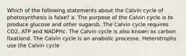 Which of the following statements about the Calvin cycle of photosynthesis is false? a. The purpose of the Calvin cycle is to produce glucose and other sugarsb. The Calvin cycle requires CO2, ATP and NADPHc. The Calvin cycle is also known as carbon fixationd. The Calvin cycle is an anabolic processe. Heterotrophs use the Calvin cycle