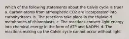 Which of the following statements about the Calvin cycle is true? a. Carbon atoms from atmospheric CO2 are incorporated into carbohydrates. b. The reactions take place in the thylakoid membranes of chloroplasts. c. The reactions convert light energy into chemical energy in the form of ATP and NADPH. d. The reactions making up the Calvin cycle cannot occur without light