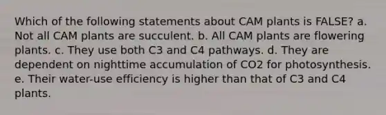 Which of the following statements about CAM plants is FALSE? a. Not all CAM plants are succulent. b. All CAM plants are flowering plants. c. They use both C3 and C4 pathways. d. They are dependent on nighttime accumulation of CO2 for photosynthesis. e. Their water-use efficiency is higher than that of C3 and C4 plants.