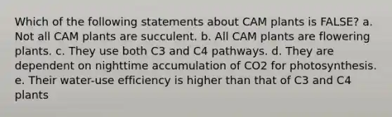 Which of the following statements about CAM plants is FALSE? a. Not all CAM plants are succulent. b. All CAM plants are flowering plants. c. They use both C3 and C4 pathways. d. They are dependent on nighttime accumulation of CO2 for photosynthesis. e. Their water-use efficiency is higher than that of C3 and C4 plants