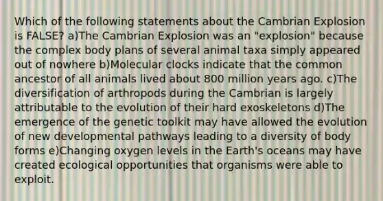 Which of the following statements about the Cambrian Explosion is FALSE? a)The Cambrian Explosion was an "explosion" because the complex body plans of several animal taxa simply appeared out of nowhere b)Molecular clocks indicate that the common ancestor of all animals lived about 800 million years ago. c)The diversification of arthropods during the Cambrian is largely attributable to the evolution of their hard exoskeletons d)The emergence of the genetic toolkit may have allowed the evolution of new developmental pathways leading to a diversity of body forms e)Changing oxygen levels in the Earth's oceans may have created ecological opportunities that organisms were able to exploit.