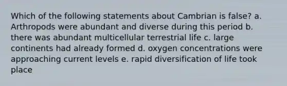 Which of the following statements about Cambrian is false? a. Arthropods were abundant and diverse during this period b. there was abundant multicellular terrestrial life c. large continents had already formed d. oxygen concentrations were approaching current levels e. rapid diversification of life took place