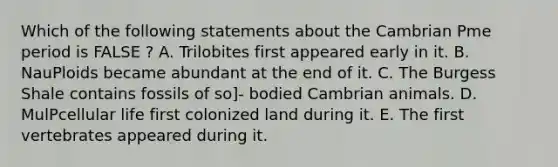 Which of the following statements about the Cambrian Pme period is FALSE ? A. Trilobites first appeared early in it. B. NauPloids became abundant at the end of it. C. The Burgess Shale contains fossils of so]- bodied Cambrian animals. D. MulPcellular life first colonized land during it. E. The first vertebrates appeared during it.