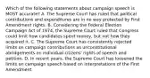 Which of the following statements about campaign speech is MOST accurate? A. The Supreme Court has ruled that political contributions and expenditures are in no way protected by First Amendment rights. B. Considering the Federal Election Campaign Act of 1974, the Supreme Court ruled that Congress could limit how candidates spent money, but not how they acquired it. C. The Supreme Court has consistently rejected limits on campaign contributions as unconstitutional abridgements on individual citizens' rights of speech and petition. D. In recent years, the Supreme Court has loosened the limits on campaign speech based on interpretations of the First Amendment.