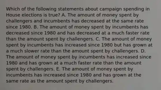 Which of the following statements about campaign spending in House elections is true? A. The amount of money spent by challengers and incumbents has decreased at the same rate since 1980. B. The amount of money spent by incumbents has decreased since 1980 and has decreased at a much faster rate than the amount spent by challengers. C. The amount of money spent by incumbents has increased since 1980 but has grown at a much slower rate than the amount spent by challengers. D. The amount of money spent by incumbents has increased since 1980 and has grown at a much faster rate than the amount spent by challengers. E. The amount of money spent by incumbents has increased since 1980 and has grown at the same rate as the amount spent by challengers.