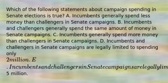 Which of the following statements about campaign spending in Senate elections is true? A. Incumbents generally spend less money than challengers in Senate campaigns. B. Incumbents and challengers generally spend the same amount of money in Senate campaigns. C. Incumbents generally spend more money than challengers in Senate campaigns. D. Incumbents and challengers in Senate campaigns are legally limited to spending only 2 million. E. Incumbents and challengers in Senate campaigns are legally limited to spending only5 million.