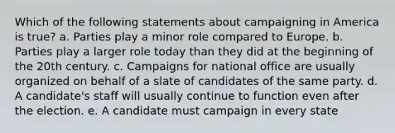 Which of the following statements about campaigning in America is true? a. Parties play a minor role compared to Europe. b. Parties play a larger role today than they did at the beginning of the 20th century. c. Campaigns for national office are usually organized on behalf of a slate of candidates of the same party. d. A candidate's staff will usually continue to function even after the election. e. A candidate must campaign in every state