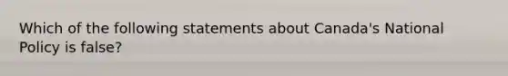 Which of the following statements about Canada's National Policy is false?