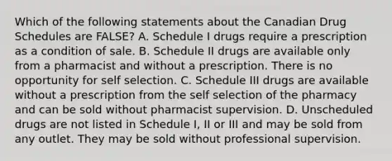 Which of the following statements about the Canadian Drug Schedules are FALSE? A. Schedule I drugs require a prescription as a condition of sale. B. Schedule II drugs are available only from a pharmacist and without a prescription. There is no opportunity for self selection. C. Schedule III drugs are available without a prescription from the self selection of the pharmacy and can be sold without pharmacist supervision. D. Unscheduled drugs are not listed in Schedule I, II or III and may be sold from any outlet. They may be sold without professional supervision.