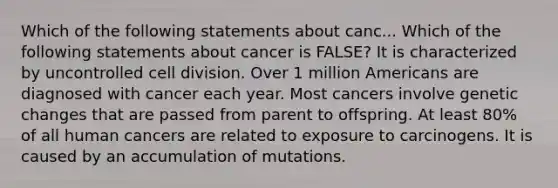 Which of the following statements about canc... Which of the following statements about cancer is FALSE? It is characterized by uncontrolled <a href='https://www.questionai.com/knowledge/kjHVAH8Me4-cell-division' class='anchor-knowledge'>cell division</a>. Over 1 million Americans are diagnosed with cancer each year. Most cancers involve genetic changes that are passed from parent to offspring. At least 80% of all human cancers are related to exposure to carcinogens. It is caused by an accumulation of mutations.