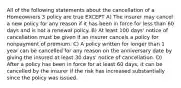 All of the following statements about the cancellation of a Homeowners 3 policy are true EXCEPT A) The insurer may cancel a new policy for any reason if it has been in force for less than 60 days and is not a renewal policy. B) At least 100 days' notice of cancellation must be given if an insurer cancels a policy for nonpayment of premium. C) A policy written for longer than 1 year can be cancelled for any reason on the anniversary date by giving the insured at least 30 days' notice of cancellation. D) After a policy has been in force for at least 60 days, it can be cancelled by the insurer if the risk has increased substantially since the policy was issued.