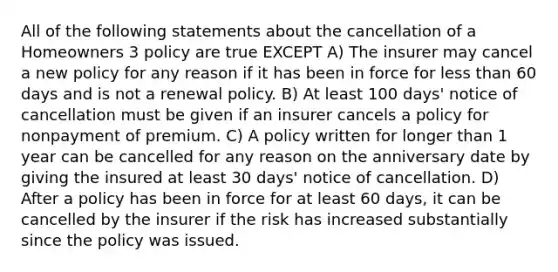 All of the following statements about the cancellation of a Homeowners 3 policy are true EXCEPT A) The insurer may cancel a new policy for any reason if it has been in force for less than 60 days and is not a renewal policy. B) At least 100 days' notice of cancellation must be given if an insurer cancels a policy for nonpayment of premium. C) A policy written for longer than 1 year can be cancelled for any reason on the anniversary date by giving the insured at least 30 days' notice of cancellation. D) After a policy has been in force for at least 60 days, it can be cancelled by the insurer if the risk has increased substantially since the policy was issued.