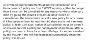 All of the following statements about the cancellation of a Homeowners 3 policy are true EXCEPT a policy written for longer than 1 year can be cancelled for any reason on the anniversary date by giving the insured at least 30 days' notice of cancellation. the insurer may cancel a new policy for any reason if it has been in force for less than 60 days and is not a renewal policy. at least 100 days' notice of cancellation must be given if an insurer cancels a policy for nonpayment of premium. after a policy has been in force for at least 60 days, it can be cancelled by the insurer if the risk has increased substantially since the policy was issued.