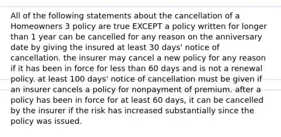 All of the following statements about the cancellation of a Homeowners 3 policy are true EXCEPT a policy written for longer than 1 year can be cancelled for any reason on the anniversary date by giving the insured at least 30 days' notice of cancellation. the insurer may cancel a new policy for any reason if it has been in force for less than 60 days and is not a renewal policy. at least 100 days' notice of cancellation must be given if an insurer cancels a policy for nonpayment of premium. after a policy has been in force for at least 60 days, it can be cancelled by the insurer if the risk has increased substantially since the policy was issued.