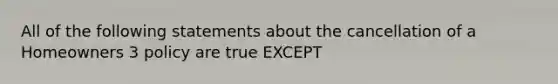 All of the following statements about the cancellation of a Homeowners 3 policy are true EXCEPT