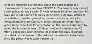 All of the following statements about the cancellation of a Homeowners 3 policy are true EXCEPT A) The insurer may cancel a new policy for any reason if it has been in force for less than 60 days and is not a renewal policy. B) At least 100 days' notice of cancellation must be given if an insurer cancels a policy for nonpayment of premium. C) A policy written for longer than 1 year can be cancelled for any reason on the anniversary date by giving the insured at least 30 days' notice of cancellation. D) After a policy has been in force for at least 60 days, it can be cancelled by the insurer if the risk has increased substantially since the policy was issued. Answer: B