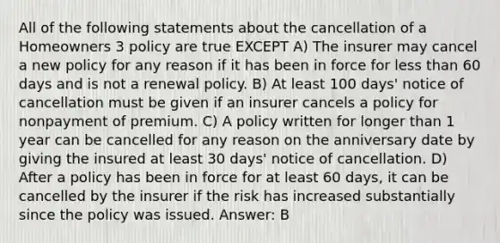 All of the following statements about the cancellation of a Homeowners 3 policy are true EXCEPT A) The insurer may cancel a new policy for any reason if it has been in force for less than 60 days and is not a renewal policy. B) At least 100 days' notice of cancellation must be given if an insurer cancels a policy for nonpayment of premium. C) A policy written for longer than 1 year can be cancelled for any reason on the anniversary date by giving the insured at least 30 days' notice of cancellation. D) After a policy has been in force for at least 60 days, it can be cancelled by the insurer if the risk has increased substantially since the policy was issued. Answer: B