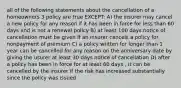 all of the following statements about the cancellation of a homeowners 3 policy are true EXCEPT: A) the insurer may cancel a new policy for any reason if it has been in force for less than 60 days and is not a renewal policy B) at least 100 days notice of cancellation must be given if an insurer cancels a policy for nonpayment of premium C) a policy written for longer than 1 year can be cancelled for any reason on the anniversary date by giving the usurer at least 30 days notice of cancellation D) after a policy has been in force for at least 60 days , it can be cancelled by the insurer if the risk has increased substantially since the policy was issued