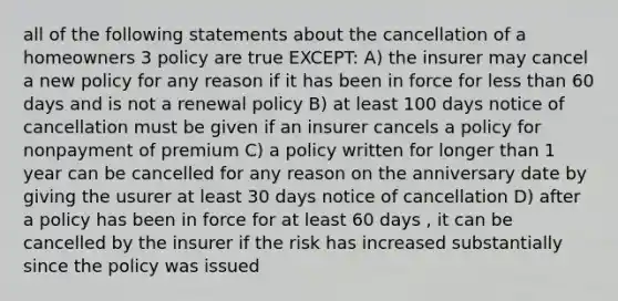 all of the following statements about the cancellation of a homeowners 3 policy are true EXCEPT: A) the insurer may cancel a new policy for any reason if it has been in force for less than 60 days and is not a renewal policy B) at least 100 days notice of cancellation must be given if an insurer cancels a policy for nonpayment of premium C) a policy written for longer than 1 year can be cancelled for any reason on the anniversary date by giving the usurer at least 30 days notice of cancellation D) after a policy has been in force for at least 60 days , it can be cancelled by the insurer if the risk has increased substantially since the policy was issued