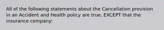 All of the following statements about the Cancellation provision in an Accident and Health policy are true, EXCEPT that the insurance company: