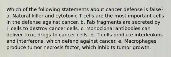 Which of the following statements about cancer defense is false? a. Natural killer and cytotoxic T cells are the most important cells in the defense against cancer. b. Fab fragments are secreted by T cells to destroy cancer cells. c. Monoclonal antibodies can deliver toxic drugs to cancer cells. d. T cells produce interleukins and interferons, which defend against cancer. e. Macrophages produce tumor necrosis factor, which inhibits tumor growth.