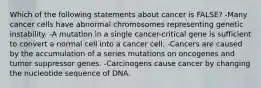 Which of the following statements about cancer is FALSE? -Many cancer cells have abnormal chromosomes representing genetic instability. -A mutation in a single cancer-critical gene is sufficient to convert a normal cell into a cancer cell. -Cancers are caused by the accumulation of a series mutations on oncogenes and tumor suppressor genes. -Carcinogens cause cancer by changing the nucleotide sequence of DNA.