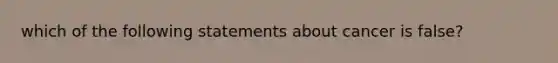 which of the following statements about cancer is false?