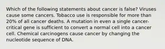 Which of the following statements about cancer is false? Viruses cause some cancers. Tobacco use is responsible for more than 20% of all cancer deaths. A mutation in even a single cancer-critical gene is sufficient to convert a normal cell into a cancer cell. Chemical carcinogens cause cancer by changing the nucleotide sequence of DNA.