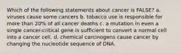 Which of the following statements about cancer is FALSE? a. viruses cause some cancers b. tobacco use is responsible for more than 20% of all cancer deaths c. a mutation in even a single cancer-critical gene is sufficient to convert a normal cell into a cancer cell. d. chemical carcinogens cause cancer by changing the nucleotide sequence of DNA.