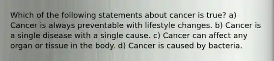 Which of the following statements about cancer is true? a) Cancer is always preventable with lifestyle changes. b) Cancer is a single disease with a single cause. c) Cancer can affect any organ or tissue in the body. d) Cancer is caused by bacteria.