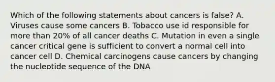 Which of the following statements about cancers is false? A. Viruses cause some cancers B. Tobacco use id responsible for more than 20% of all cancer deaths C. Mutation in even a single cancer critical gene is sufficient to convert a normal cell into cancer cell D. Chemical carcinogens cause cancers by changing the nucleotide sequence of the DNA