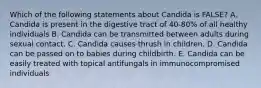 Which of the following statements about Candida is FALSE? A. Candida is present in the digestive tract of 40-80% of all healthy individuals B. Candida can be transmitted between adults during sexual contact. C. Candida causes thrush in children. D. Candida can be passed on to babies during childbirth. E. Candida can be easily treated with topical antifungals in immunocompromised individuals