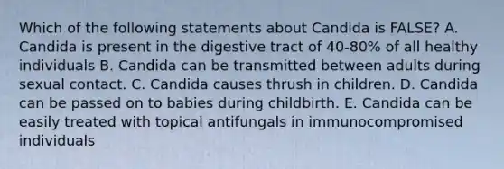 Which of the following statements about Candida is FALSE? A. Candida is present in the digestive tract of 40-80% of all healthy individuals B. Candida can be transmitted between adults during sexual contact. C. Candida causes thrush in children. D. Candida can be passed on to babies during childbirth. E. Candida can be easily treated with topical antifungals in immunocompromised individuals