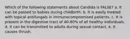 Which of the following statements about Candida is FALSE? a. It can be passed to babies during childbirth. b. It is easily treated with topical antifungals in immunocompromised patients. c. It is present in the digestive tract of 40-80% of all healthy individuals. d. It can be transmitted to adults during sexual contact. e. It causes thrush.