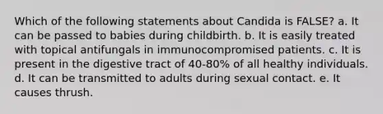 Which of the following statements about Candida is FALSE? a. It can be passed to babies during childbirth. b. It is easily treated with topical antifungals in immunocompromised patients. c. It is present in the digestive tract of 40-80% of all healthy individuals. d. It can be transmitted to adults during sexual contact. e. It causes thrush.