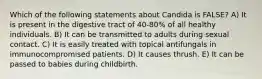 Which of the following statements about Candida is FALSE? A) It is present in the digestive tract of 40-80% of all healthy individuals. B) It can be transmitted to adults during sexual contact. C) It is easily treated with topical antifungals in immunocompromised patients. D) It causes thrush. E) It can be passed to babies during childbirth.