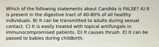 Which of the following statements about Candida is FALSE? A) It is present in the digestive tract of 40-80% of all healthy individuals. B) It can be transmitted to adults during sexual contact. C) It is easily treated with topical antifungals in immunocompromised patients. D) It causes thrush. E) It can be passed to babies during childbirth.