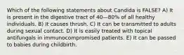 Which of the following statements about Candida is FALSE? A) It is present in the digestive tract of 40—80% of all healthy individuals. B) It causes thrush. C) It can be transmitted to adults during sexual contact. D) It is easily treated with topical antifungals in immunocompromised patients. E) It can be passed to babies during childbirth.