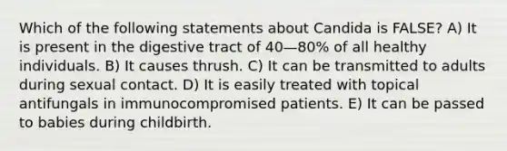 Which of the following statements about Candida is FALSE? A) It is present in the digestive tract of 40—80% of all healthy individuals. B) It causes thrush. C) It can be transmitted to adults during sexual contact. D) It is easily treated with topical antifungals in immunocompromised patients. E) It can be passed to babies during childbirth.