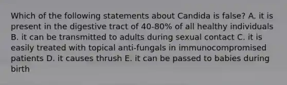 Which of the following statements about Candida is false? A. it is present in the digestive tract of 40-80% of all healthy individuals B. it can be transmitted to adults during sexual contact C. it is easily treated with topical anti-fungals in immunocompromised patients D. it causes thrush E. it can be passed to babies during birth