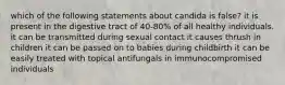 which of the following statements about candida is false? it is present in the digestive tract of 40-80% of all healthy individuals. it can be transmitted during sexual contact it causes thrush in children it can be passed on to babies during childbirth it can be easily treated with topical antifungals in immunocompromised individuals