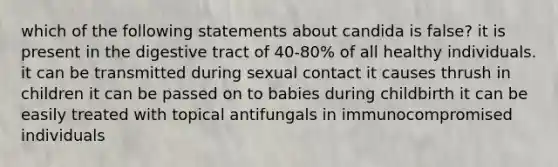 which of the following statements about candida is false? it is present in the digestive tract of 40-80% of all healthy individuals. it can be transmitted during sexual contact it causes thrush in children it can be passed on to babies during childbirth it can be easily treated with topical antifungals in immunocompromised individuals