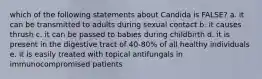 which of the following statements about Candida is FALSE? a. it can be transmitted to adults during sexual contact b. it causes thrush c. it can be passed to babies during childbirth d. it is present in the digestive tract of 40-80% of all healthy individuals e. it is easily treated with topical antifungals in immunocompromised patients