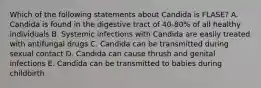 Which of the following statements about Candida is FLASE? A. Candida is found in the digestive tract of 40-80% of all healthy individuals B. Systemic infections with Candida are easily treated with antifungal drugs C. Candida can be transmitted during sexual contact D. Candida can cause thrush and genital infections E. Candida can be transmitted to babies during childbirth