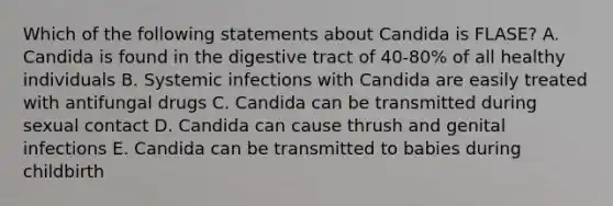 Which of the following statements about Candida is FLASE? A. Candida is found in the digestive tract of 40-80% of all healthy individuals B. Systemic infections with Candida are easily treated with antifungal drugs C. Candida can be transmitted during sexual contact D. Candida can cause thrush and genital infections E. Candida can be transmitted to babies during childbirth