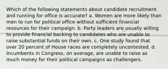 Which of the following statements about candidate recruitment and running for office is accurate? a. Women are more likely than men to run for political office without sufficient financial resources for their campaign. b. Party leaders are usually willing to provide financial backing to candidates who are unable to raise substantial funds on their own. c. One study found that over 20 percent of House races are completely uncontested. d. Incumbents in Congress, on average, are unable to raise as much money for their political campaigns as challengers.